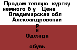 Продам теплую  куртку немного б/у › Цена ­ 500 - Владимирская обл., Александровский р-н Одежда, обувь и аксессуары » Женская одежда и обувь   